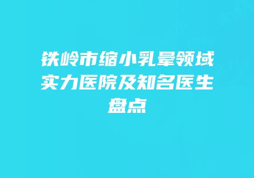 铁岭市缩小乳晕领域实力医院及知名医生盘点