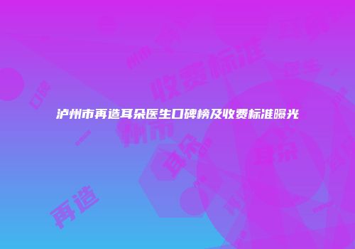 泸州市再造耳朵医生口碑榜及收费标准曝光