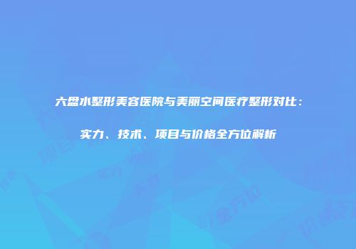 六盘水整形美容医院与美丽空间医疗整形对比：实力、技术、项目与价格全方位解析