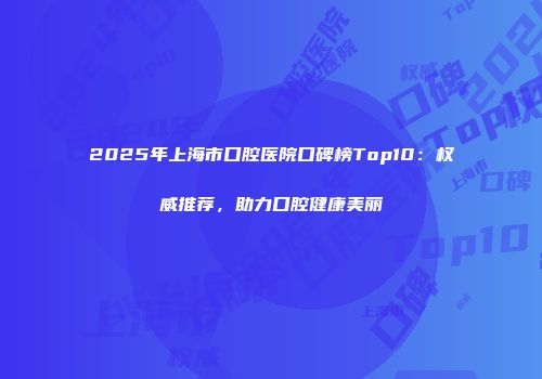 2025年上海市口腔医院口碑榜Top10：权威推荐，助力口腔健康美丽