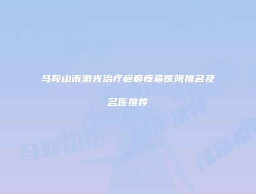 马鞍山市激光治疗疤痕疙瘩医院排名及名医推荐