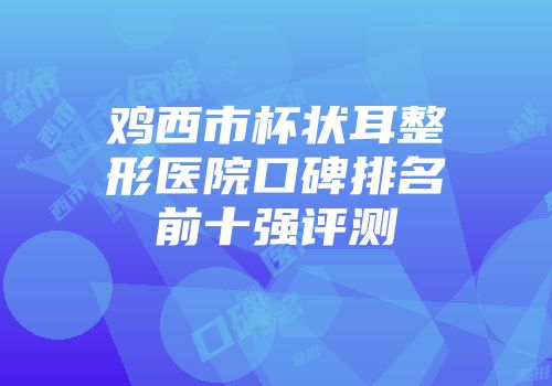 鸡西市杯状耳整形医院口碑排名前十强评测
