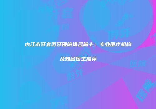 内江市牙套假牙医院排名前十：专业医疗机构及知名医生推荐