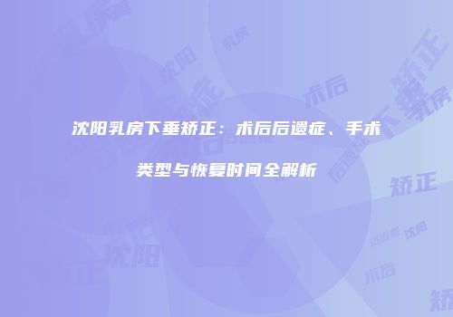 沈阳乳房下垂矫正：术后后遗症、手术类型与恢复时间全解析