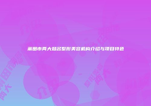 莆田市两大知名整形美容机构介绍与项目特色