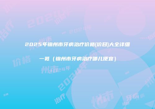 2025年锦州市牙病治疗价格(价目)大全详细一览（锦州市牙病治疗哪儿便宜）