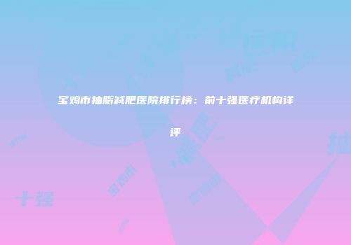 宝鸡市抽脂减肥医院排行榜：前十强医疗机构详评
