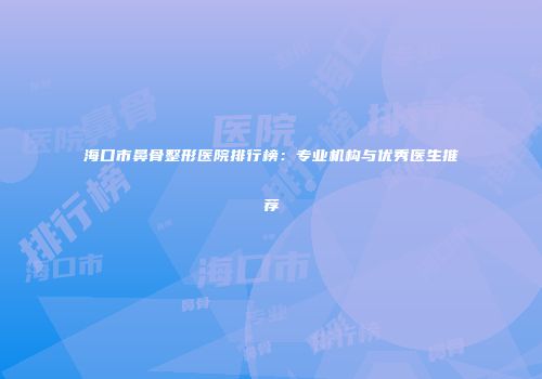 海口市鼻骨整形医院排行榜：专业机构与优秀医生推荐