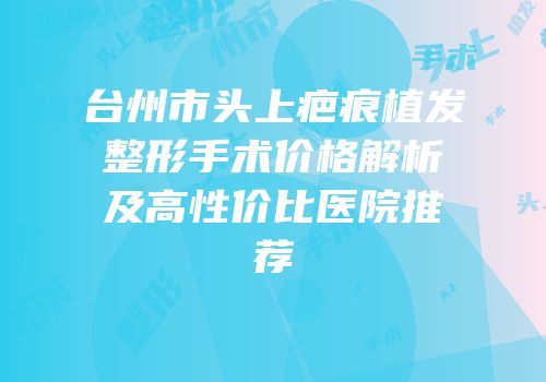 台州市头上疤痕植发整形手术价格解析及高性价比医院推荐