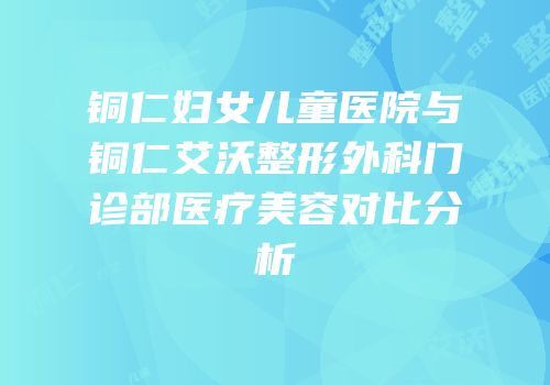 铜仁妇女儿童医院与铜仁艾沃整形外科门诊部医疗美容对比分析