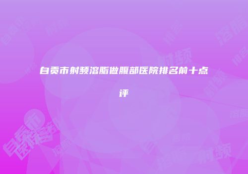 自贡市射频溶脂做腹部医院排名前十点评