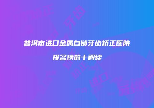 普洱市进口金属自锁牙齿矫正医院排名榜前十解读