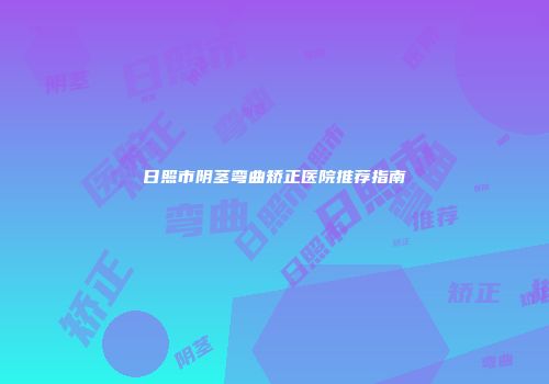 日照市阴茎弯曲矫正医院推荐指南