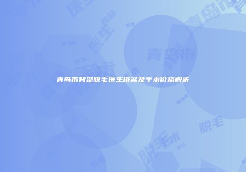 青岛市背部脱毛医生排名及手术价格解析