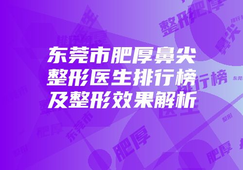 东莞市肥厚鼻尖整形医生排行榜及整形效果解析