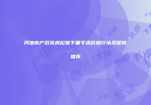 河池市产后乳房松弛下垂手术价格行情及医院推荐
