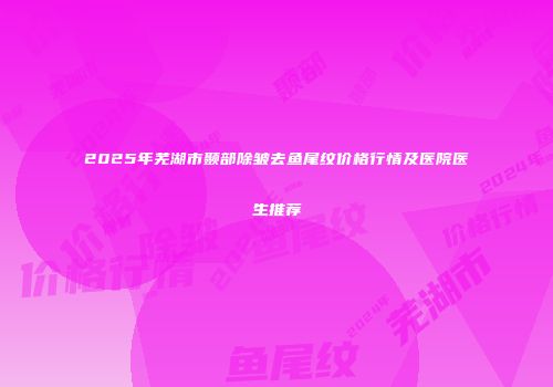 2025年芜湖市颞部除皱去鱼尾纹价格行情及医院医生推荐