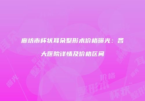 廊坊市杯状耳朵整形术价格曝光：各大医院详情及价格区间