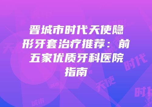 晋城市时代天使隐形牙套治疗推荐：前五家优质牙科医院指南