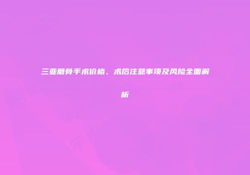 三亚磨骨手术价格、术后注意事项及风险全面解析