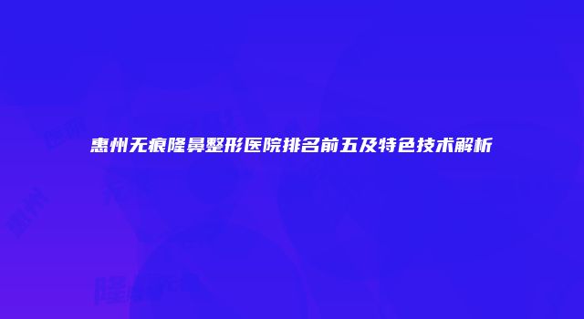 惠州无痕隆鼻整形医院排名前五及特色技术解析