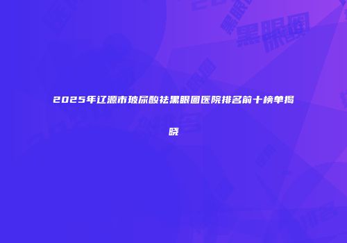 2025年辽源市玻尿酸祛黑眼圈医院排名前十榜单揭晓
