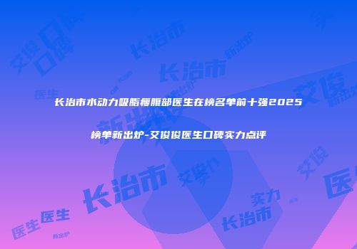 长治市水动力吸脂瘦腹部医生在榜名单前十强2025榜单新出炉-艾俊俊医生口碑实力点评