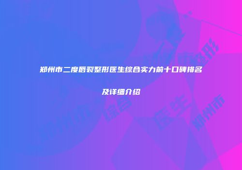 郑州市二度唇裂整形医生综合实力前十口碑排名及详细介绍