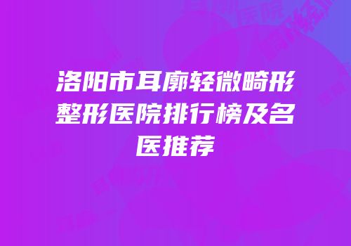 洛阳市耳廓轻微畸形整形医院排行榜及名医推荐
