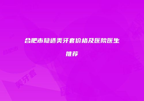 合肥市隐适美牙套价格及医院医生推荐