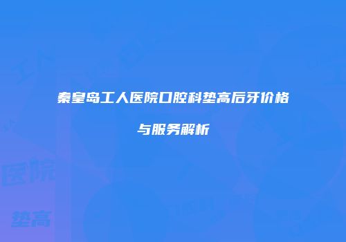 秦皇岛工人医院口腔科垫高后牙价格与服务解析