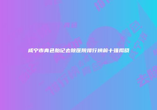 咸宁市青色胎记去除医院排行榜前十强揭晓