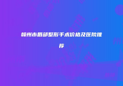 赣州市唇部整形手术价格及医院推荐