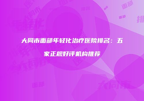 大同市面部年轻化治疗医院排名：五家正规好评机构推荐