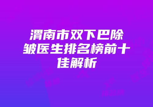 渭南市双下巴除皱医生排名榜前十佳解析