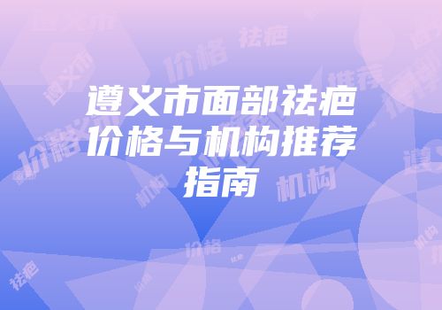 遵义市面部祛疤价格与机构推荐指南