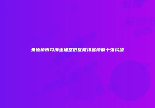 景德镇市耳廓重建整形医院排名榜前十强揭晓