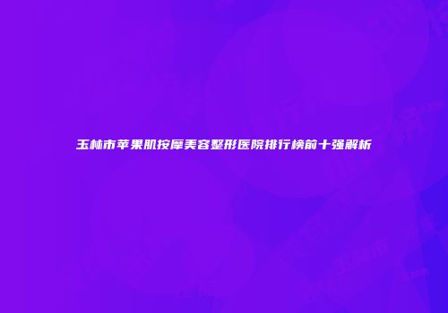 玉林市苹果肌按摩美容整形医院排行榜前十强解析
