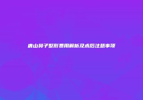 唐山鼻子整形费用解析及术后注意事项