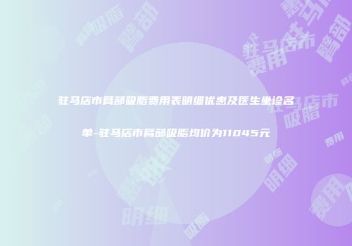 驻马店市臂部吸脂费用表明细优惠及医生坐诊名单-驻马店市臂部吸脂均价为11045元