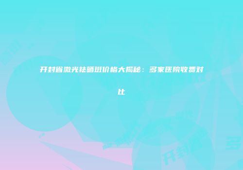 开封省激光祛晒斑价格大揭秘：多家医院收费对比
