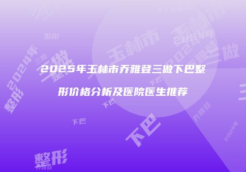 2025年玉林市乔雅登三做下巴整形价格分析及医院医生推荐