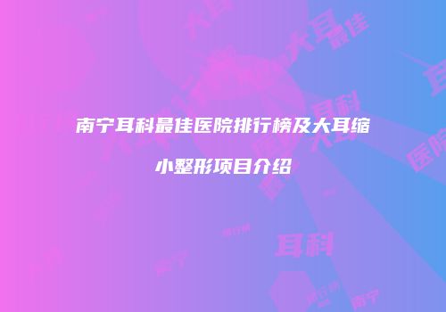 南宁耳科最佳医院排行榜及大耳缩小整形项目介绍