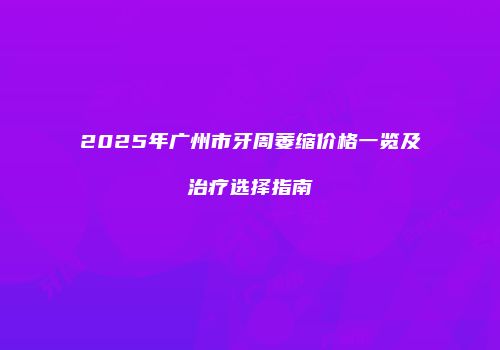 2025年广州市牙周萎缩价格一览及治疗选择指南