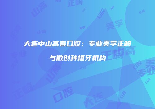 大连中山高春口腔：专业美学正畸与微创种植牙机构