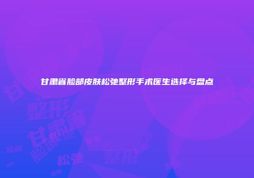 甘肃省脸部皮肤松弛整形手术医生选择与盘点