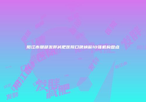 阳江市腿部发胖减肥医院口碑榜前10强机构盘点