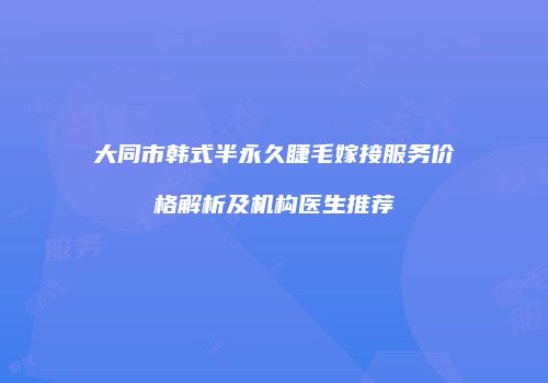 大同市韩式半永久睫毛嫁接服务价格解析及机构医生推荐