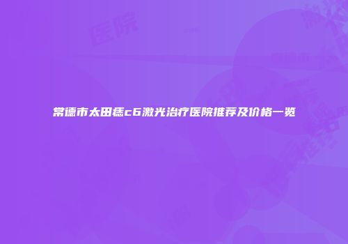 常德市太田痣c6激光治疗医院推荐及价格一览
