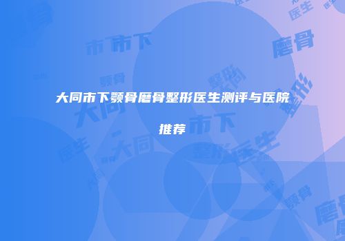 大同市下颚骨磨骨整形医生测评与医院推荐